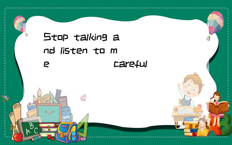 Stop talking and listen to me_____(careful)