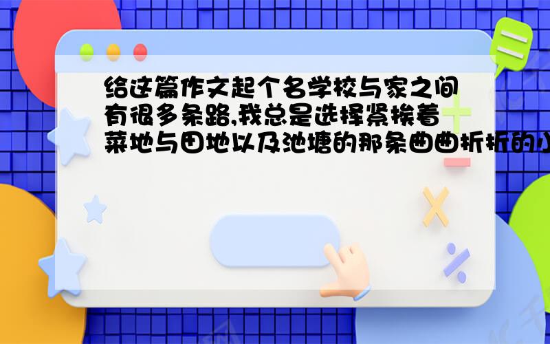 给这篇作文起个名学校与家之间有很多条路,我总是选择紧挨着菜地与田地以及池塘的那条曲曲折折的小路.二十分钟的路程不远也不近