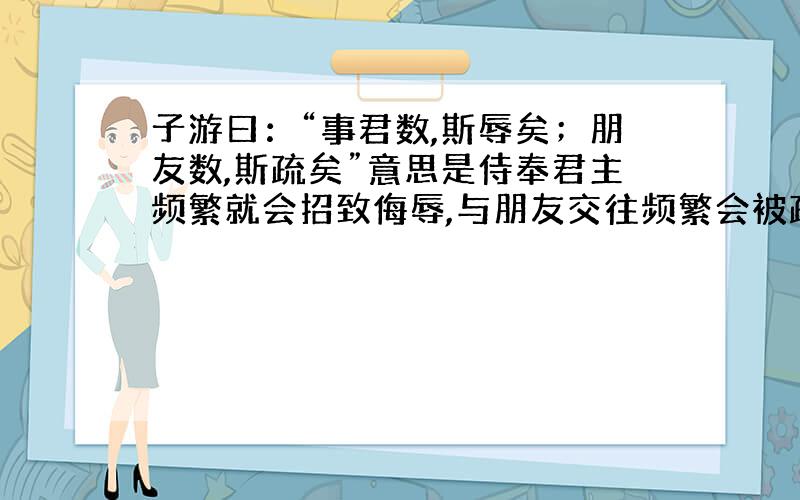 子游曰：“事君数,斯辱矣；朋友数,斯疏矣”意思是侍奉君主频繁就会招致侮辱,与朋友交往频繁会被疏远.