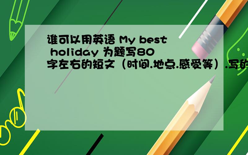 谁可以用英语 My best holiday 为题写80字左右的短文（时间.地点.感受等）.写的不要太幼稚.