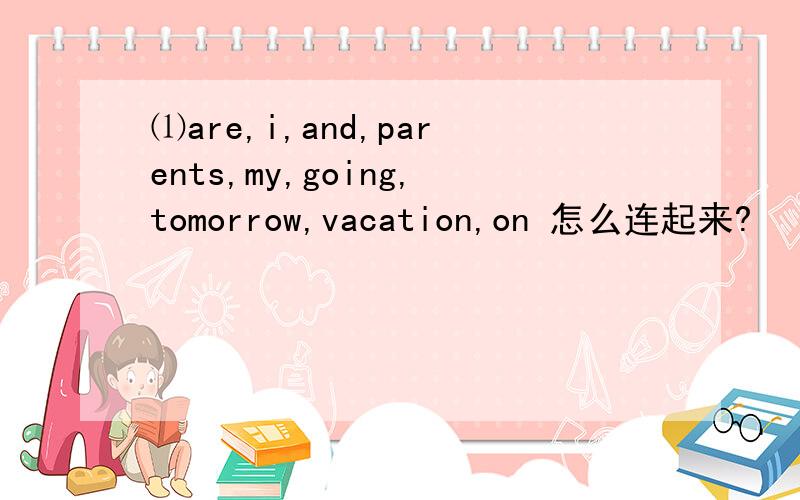 ⑴are,i,and,parents,my,going,tomorrow,vacation,on 怎么连起来?