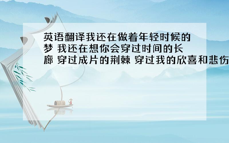 英语翻译我还在做着年轻时候的梦 我还在想你会穿过时间的长廊 穿过成片的荆棘 穿过我的欣喜和悲伤 历经千山万水 春夏秋冬来