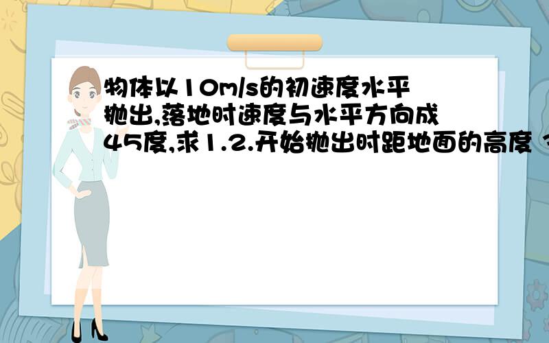 物体以10m/s的初速度水平抛出,落地时速度与水平方向成45度,求1.2.开始抛出时距地面的高度 3.水平射程