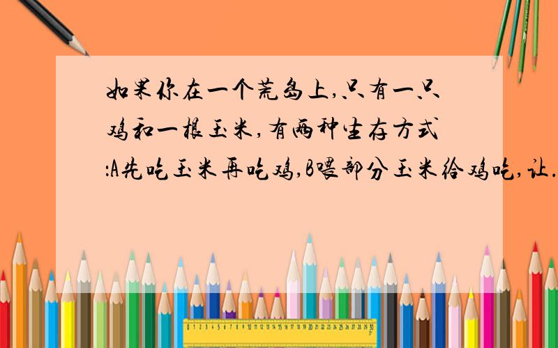 如果你在一个荒岛上,只有一只鸡和一根玉米,有两种生存方式：A先吃玉米再吃鸡,B喂部分玉米给鸡吃,让...