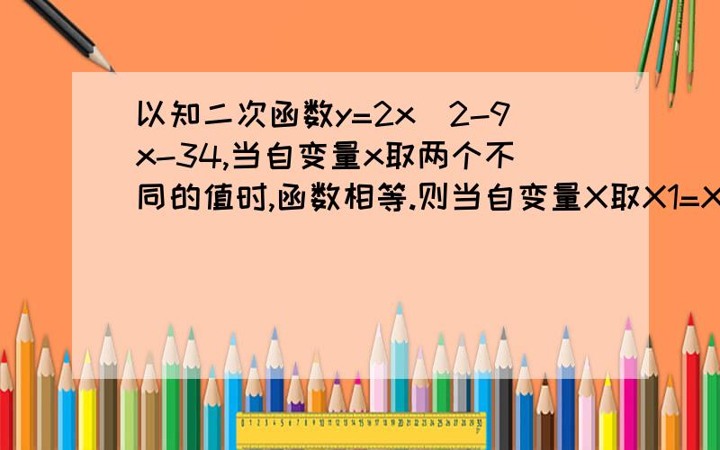 以知二次函数y=2x^2-9x-34,当自变量x取两个不同的值时,函数相等.则当自变量X取X1=X2时的函数值应相当于