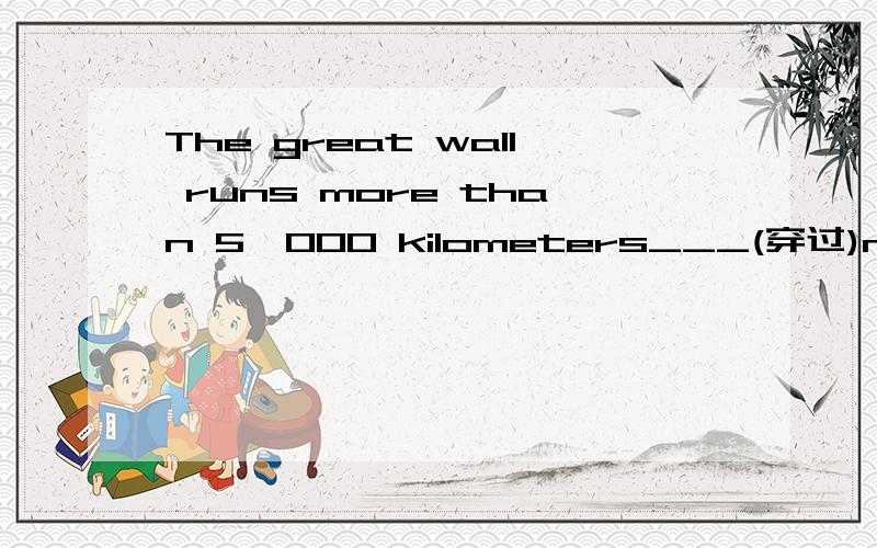 The great wall runs more than 5,000 kilometers___(穿过)norther