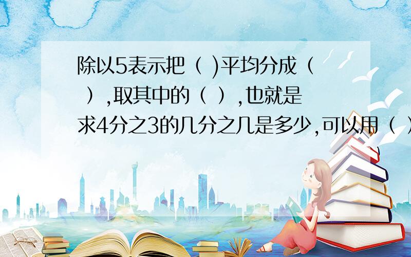 除以5表示把（ )平均分成（ ）,取其中的（ ）,也就是求4分之3的几分之几是多少,可以用（ ）乘( )等于?