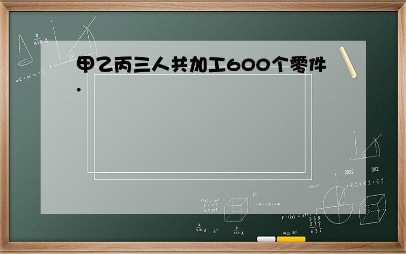 甲乙丙三人共加工600个零件.