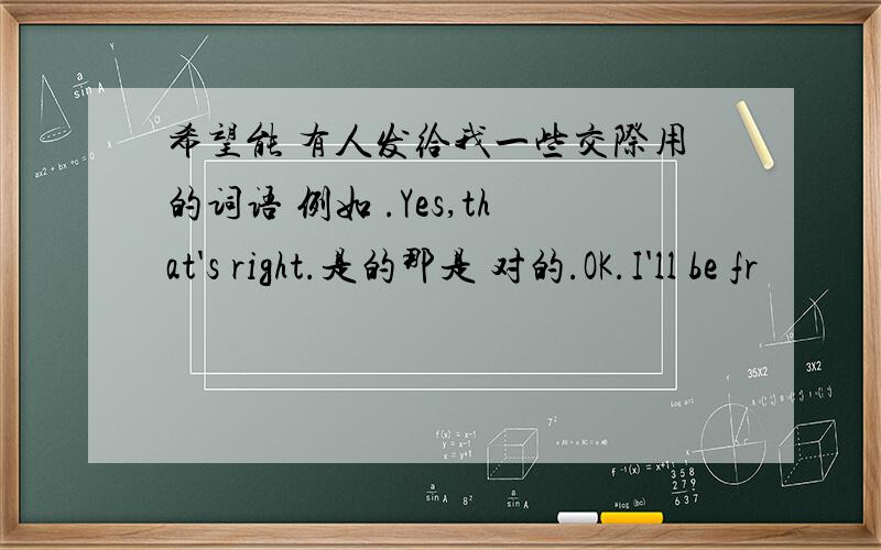 希望能 有人发给我一些交际用的词语 例如 .Yes,that's right.是的那是 对的.OK.I'll be fr