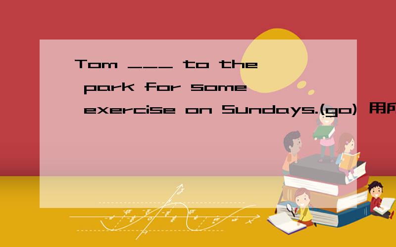 Tom ___ to the park for some exercise on Sundays.(go) 用所给词的适