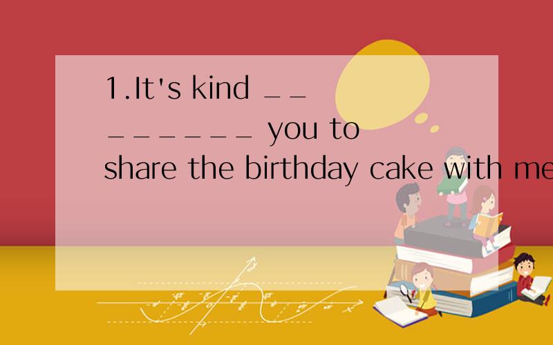 1.It's kind ________ you to share the birthday cake with me.