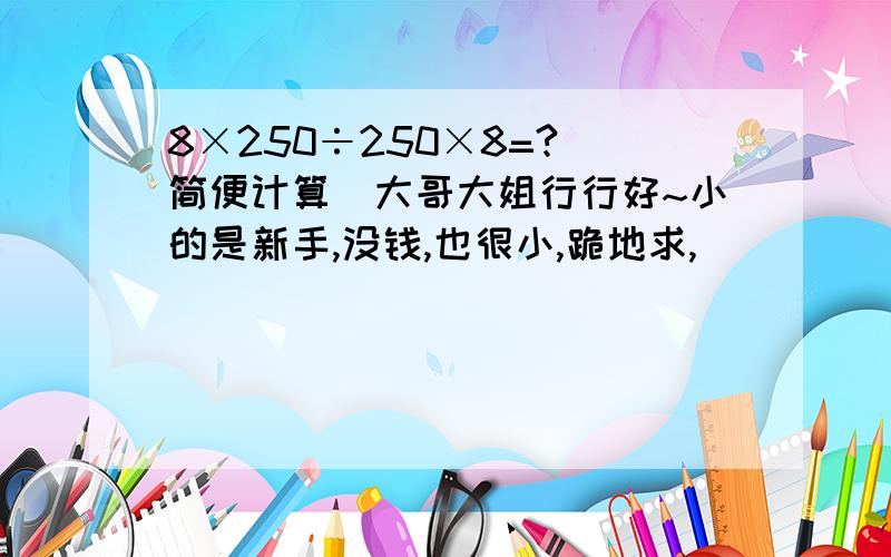 8×250÷250×8=?（简便计算）大哥大姐行行好~小的是新手,没钱,也很小,跪地求,