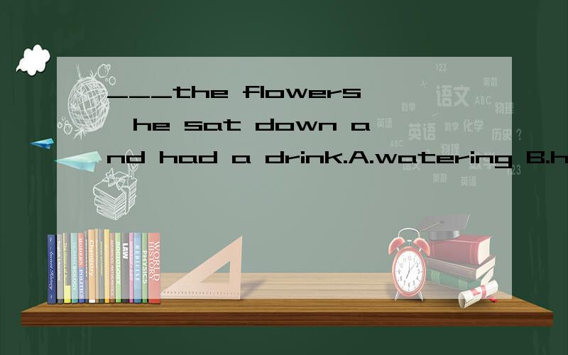 ___the flowers,he sat down and had a drink.A.watering B.havi