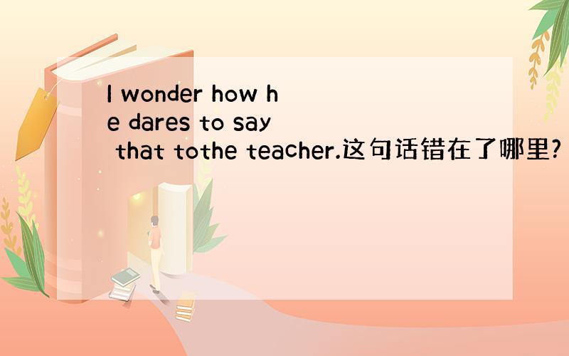 I wonder how he dares to say that tothe teacher.这句话错在了哪里?