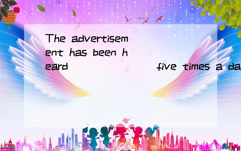 The advertisement has been heard________five times a day,whi