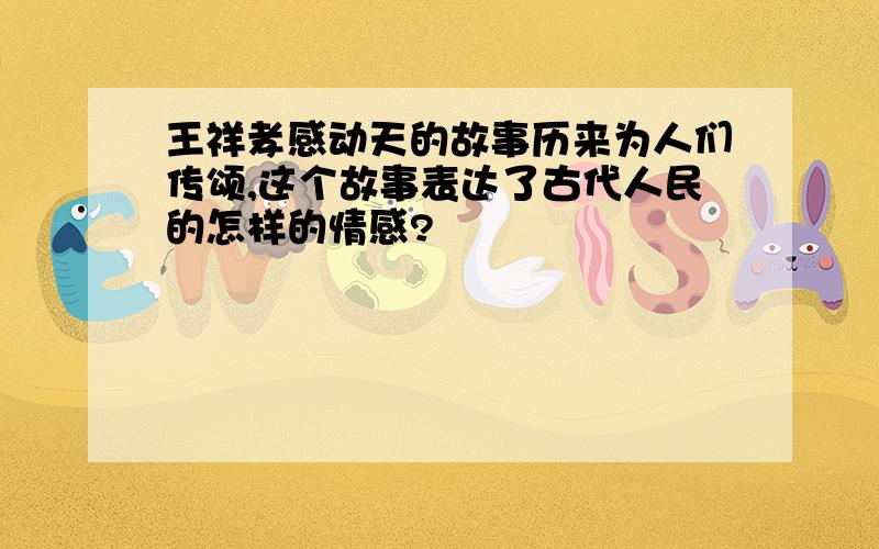 王祥孝感动天的故事历来为人们传颂,这个故事表达了古代人民的怎样的情感?