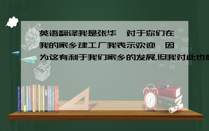 英语翻译我是张华,对于你们在我的家乡建工厂我表示欢迎,因为这有利于我们家乡的发展.但我对此也感到担忧,因为这会造成环境污