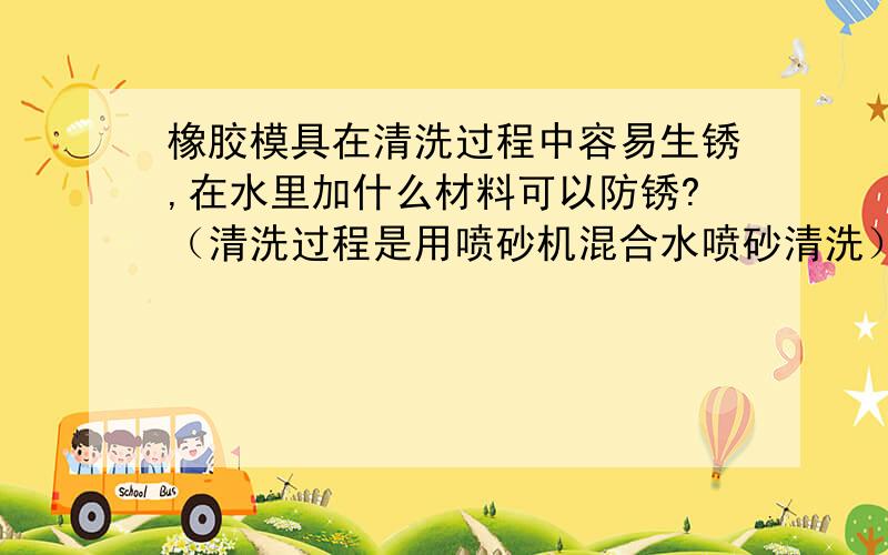 橡胶模具在清洗过程中容易生锈,在水里加什么材料可以防锈?（清洗过程是用喷砂机混合水喷砂清洗）