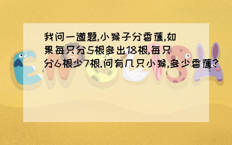 我问一道题,小猴子分香蕉,如果每只分5根多出18根,每只分6根少7根.问有几只小猴,多少香蕉?