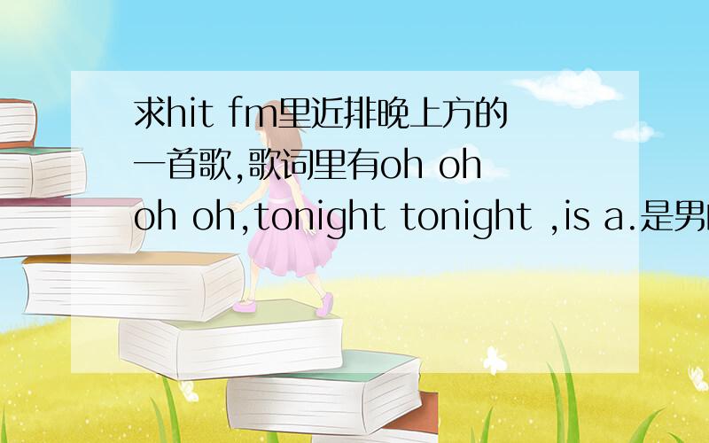 求hit fm里近排晚上方的一首歌,歌词里有oh oh oh oh,tonight tonight ,is a.是男的唱