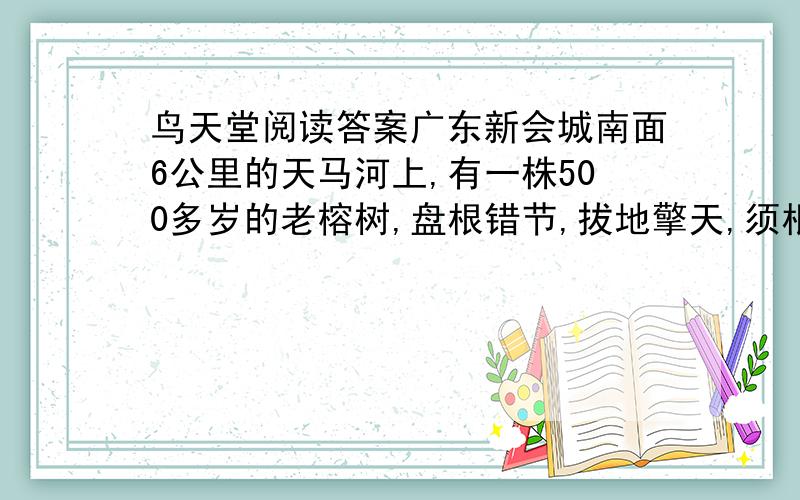 鸟天堂阅读答案广东新会城南面6公里的天马河上,有一株500多岁的老榕树,盘根错节,拔地擎天,须根飘拂,独木成林,栖息着数