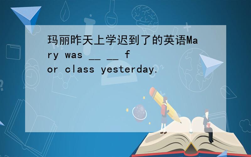 玛丽昨天上学迟到了的英语Mary was __ __ for class yesterday.