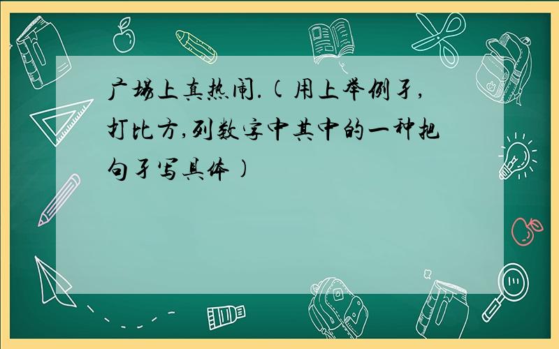 广场上真热闹.(用上举例孑,打比方,列数字中其中的一种把句孑写具体)