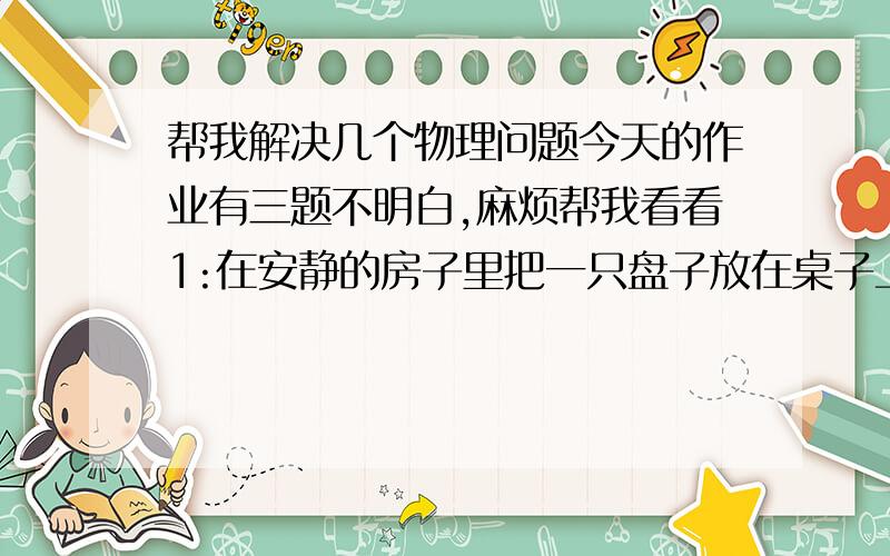 帮我解决几个物理问题今天的作业有三题不明白,麻烦帮我看看1:在安静的房子里把一只盘子放在桌子上,把机械表用手拿在离这只盘