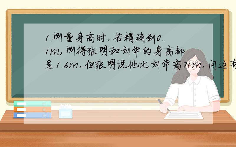 1.测量身高时,若精确到0.1m,测得张明和刘华的身高都是1.6m,但张明说他比刘华高9cm,问这有可能吗?若有,请举例