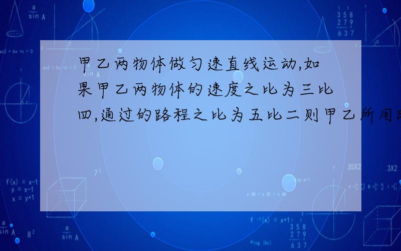 甲乙两物体做匀速直线运动,如果甲乙两物体的速度之比为三比四,通过的路程之比为五比二则甲乙所用时间