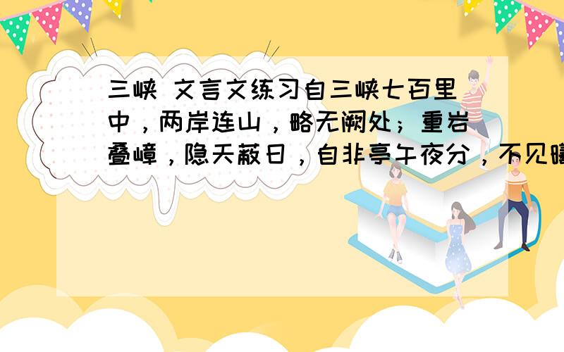 三峡 文言文练习自三峡七百里中，两岸连山，略无阙处；重岩叠嶂，隐天蔽日，自非亭午夜分，不见曦月。至于夏水襄陵，沿溯阻绝。