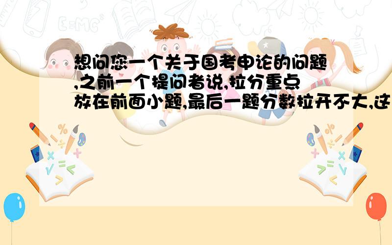 想问您一个关于国考申论的问题,之前一个提问者说,拉分重点放在前面小题,最后一题分数拉开不大,这个观点正确吗?