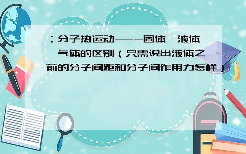 ：分子热运动---固体,液体,气体的区别（只需说出液体之前的分子间距和分子间作用力怎样）