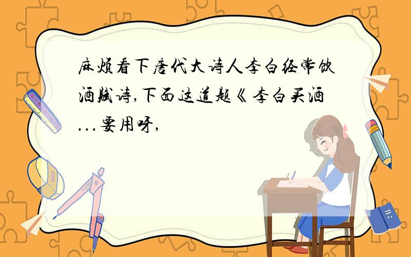 麻烦看下唐代大诗人李白经常饮酒赋诗,下面这道题《李白买酒...要用呀,