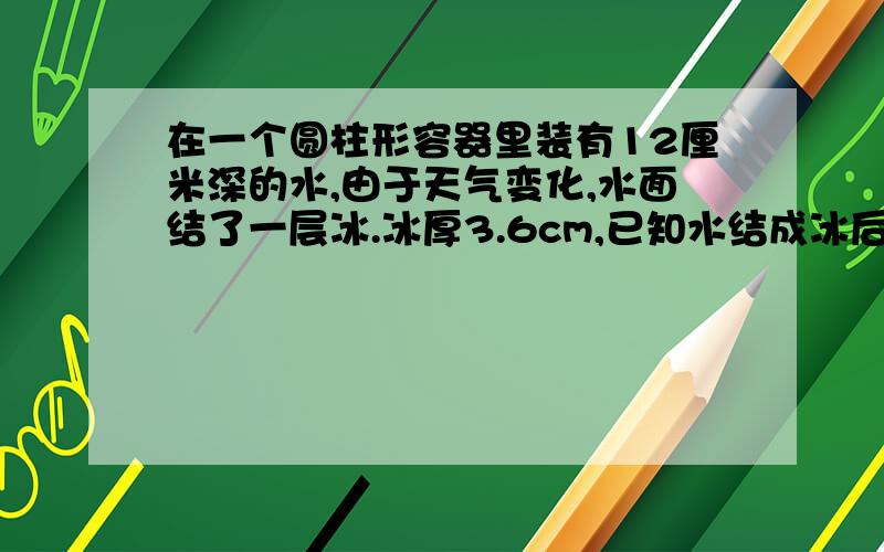 在一个圆柱形容器里装有12厘米深的水,由于天气变化,水面结了一层冰.冰厚3.6cm,已知水结成冰后体积增加十一分之一,求