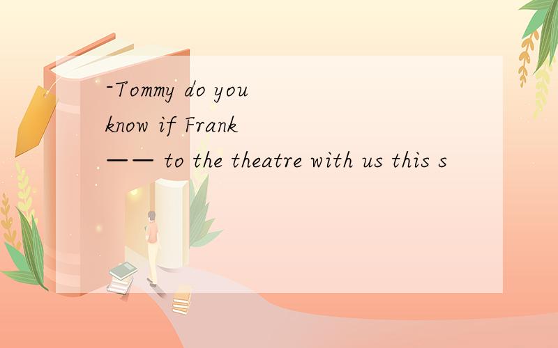 -Tommy do you know if Frank —— to the theatre with us this s