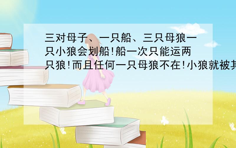 三对母子、一只船、三只母狼一只小狼会划船!船一次只能运两只狼!而且任何一只母狼不在!小狼就被其它母狼吃掉：问怎么过河；