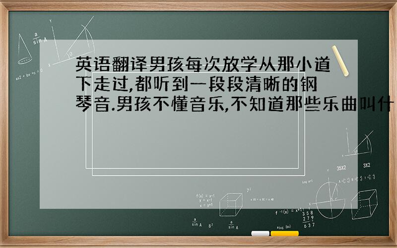 英语翻译男孩每次放学从那小道下走过,都听到一段段清晰的钢琴音.男孩不懂音乐,不知道那些乐曲叫什么名字,只是对那种飘渺而遥