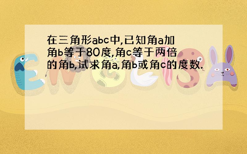 在三角形abc中,已知角a加角b等于80度,角c等于两倍的角b,试求角a,角b或角c的度数.