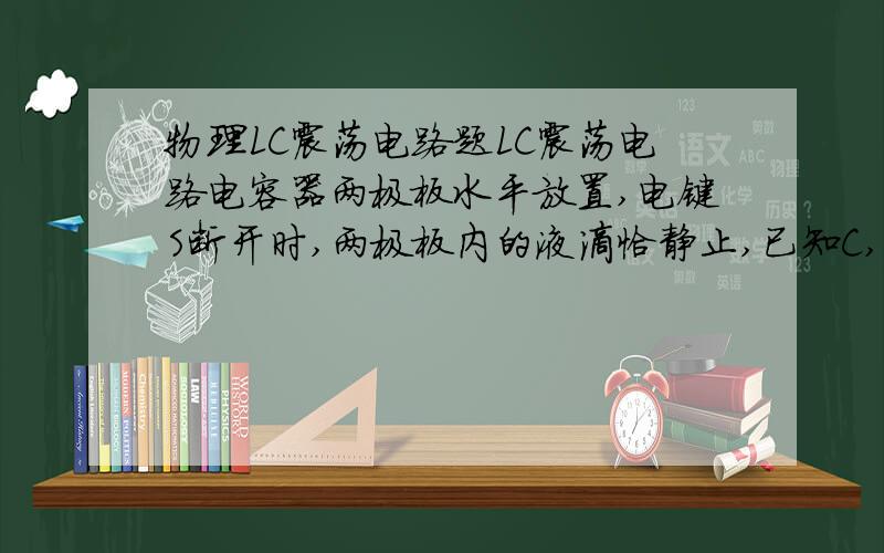 物理LC震荡电路题LC震荡电路电容器两极板水平放置,电键S断开时,两极板内的液滴恰静止,已知C,L,现将S闭合,经时间t