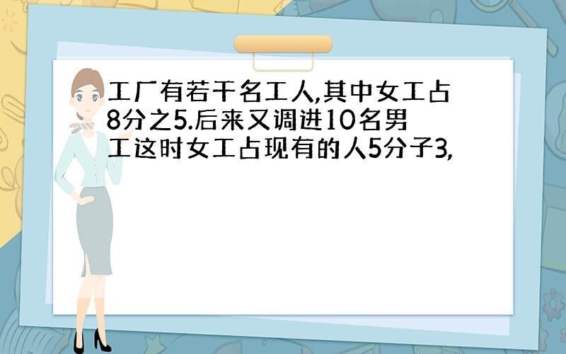 工厂有若干名工人,其中女工占8分之5.后来又调进10名男工这时女工占现有的人5分子3,