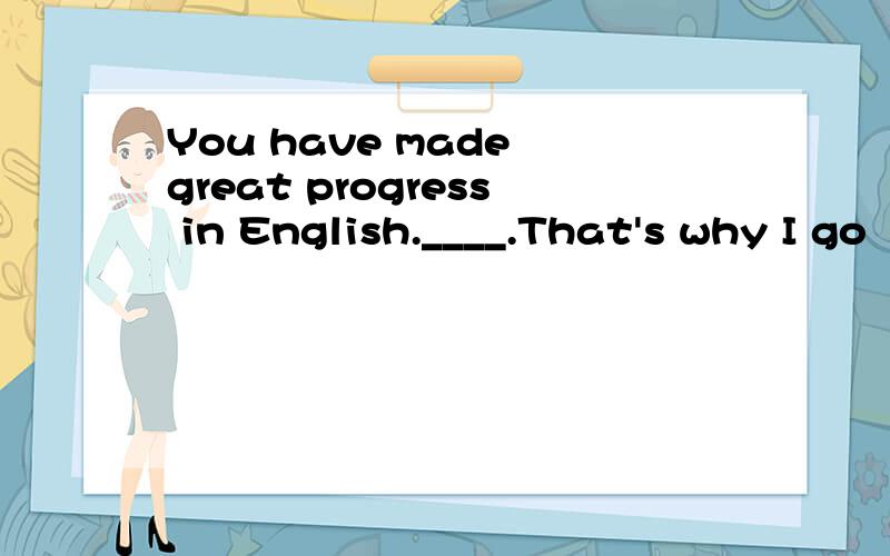 You have made great progress in English.____.That's why I go