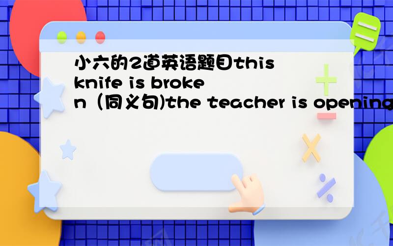 小六的2道英语题目this knife is broken（同义句)the teacher is opening the