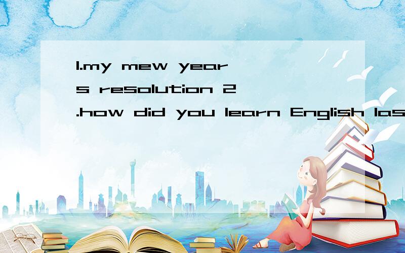 1.my mew year's resolution 2.how did you learn English last