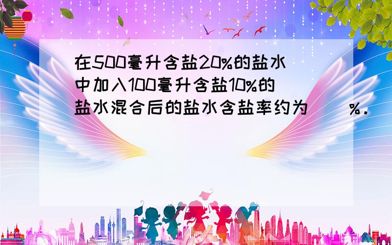 在500毫升含盐20%的盐水中加入100毫升含盐10%的盐水混合后的盐水含盐率约为（）％.