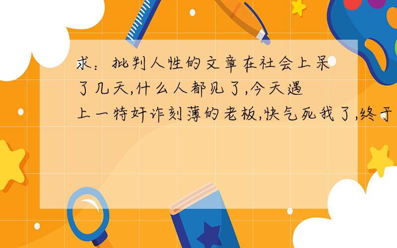 求：批判人性的文章在社会上呆了几天,什么人都见了,今天遇上一特奸诈刻薄的老板,快气死我了,终于看透了人心,社会上真是什么