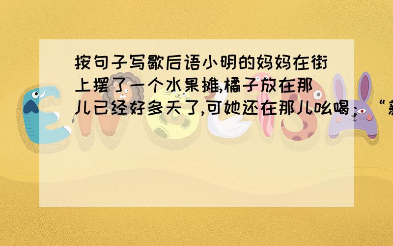 按句子写歇后语小明的妈妈在街上摆了一个水果摊,橘子放在那儿已经好多天了,可她还在那儿吆喝：“新鲜的橘子,快来买啊!”小明