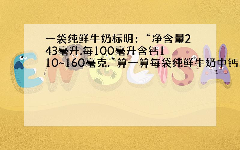 一袋纯鲜牛奶标明：“净含量243毫升.每100毫升含钙110~160毫克.”算一算每袋纯鲜牛奶中钙的含量在什么范