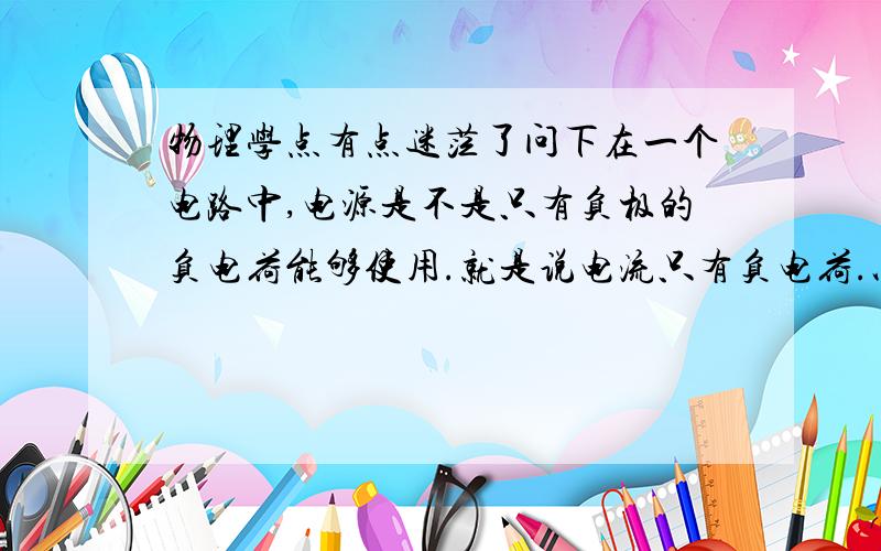 物理学点有点迷茫了问下在一个电路中,电源是不是只有负极的负电荷能够使用.就是说电流只有负电荷.以及,为什么电源的负极要连