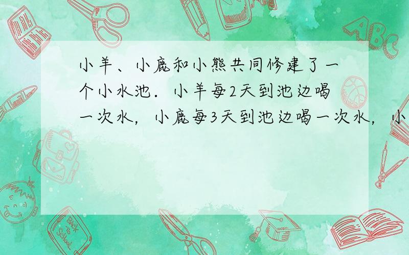 小羊、小鹿和小熊共同修建了一个小水池．小羊每2天到池边喝一次水，小鹿每3天到池边喝一次水，小熊每4天到池边喝一次水．7月